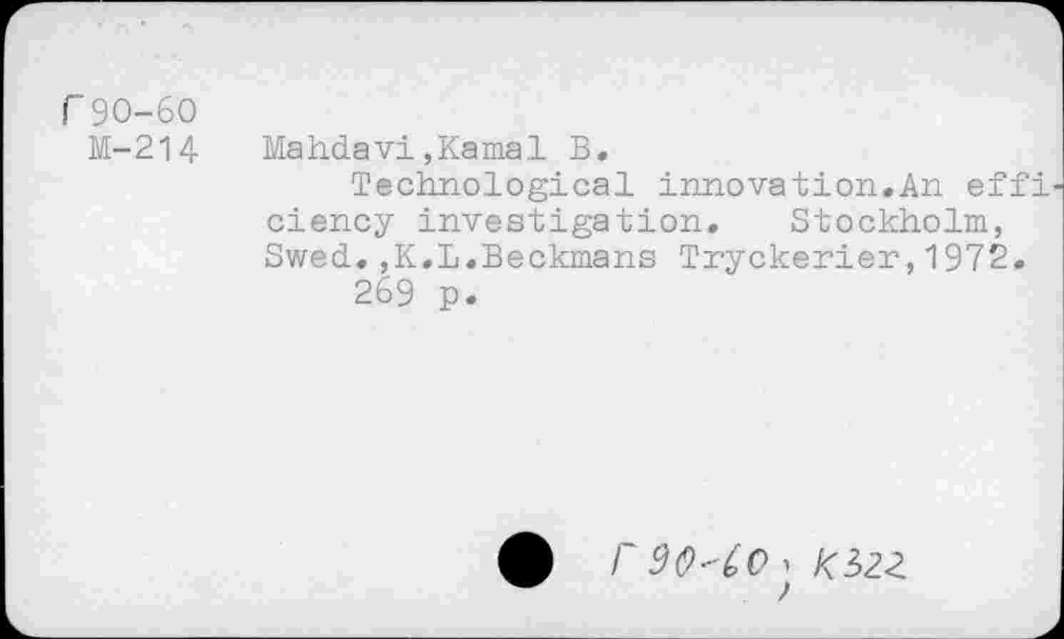 ﻿r 90-60
M-214	Mahdavi,Kamal B.
Technological innovation.An effi ciency investigation. Stockholm, Swed.,K.L.Beckmans Tryckerier,1972.
269 p.
90^0 , Kizz